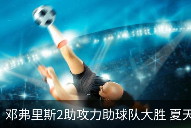 邓弗里斯2助攻力助球队大胜 夏天加盟皇马直面亚马尔？